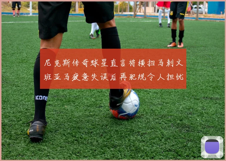 尼克斯传奇球星直言将横扫马刺文班亚马疲惫失误后再犯规令人担忧