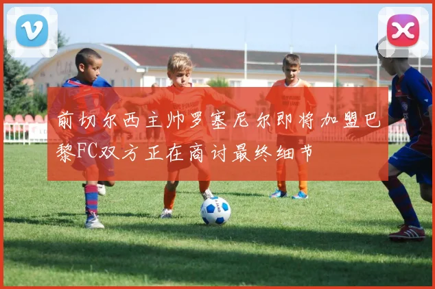 前切尔西主帅罗塞尼尔即将加盟巴黎FC双方正在商讨最终细节