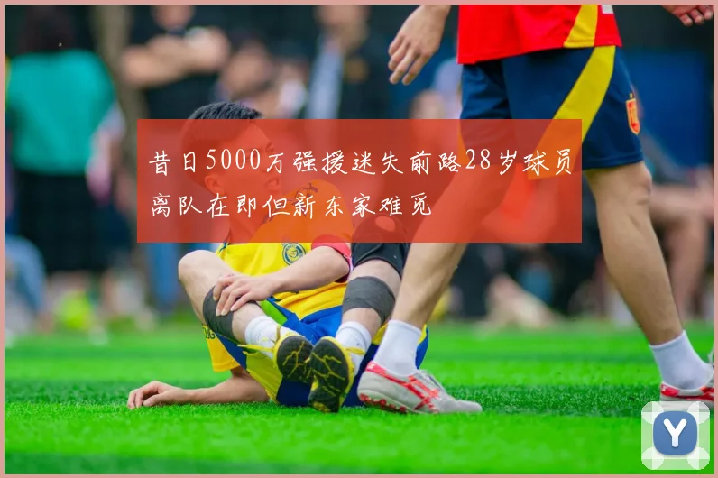 昔日5000万强援迷失前路28岁球员离队在即但新东家难觅