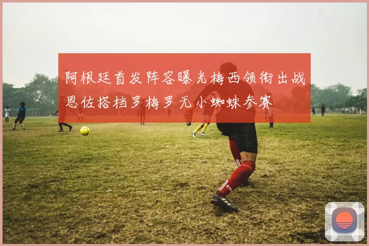 阿根廷首发阵容曝光梅西领衔出战恩佐搭档罗梅罗无小蜘蛛参赛