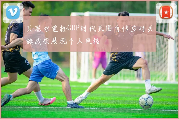 瓦塞尔重拾GDP时代氛围自信应对关键战役展现个人风格
