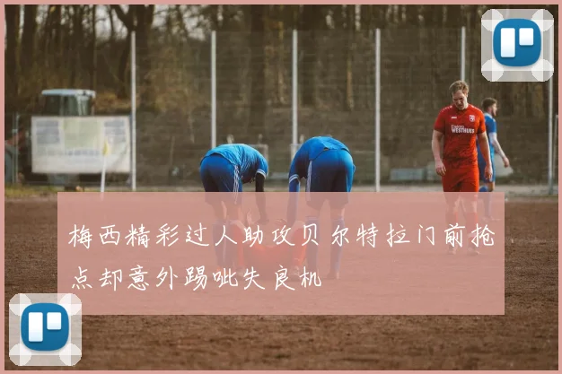 梅西精彩过人助攻贝尔特拉门前抢点却意外踢呲失良机