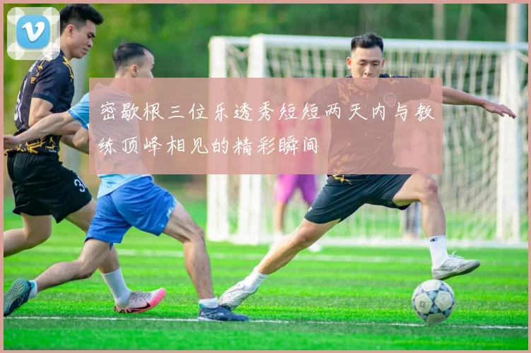 密歇根三位乐透秀短短两天内与教练顶峰相见的精彩瞬间