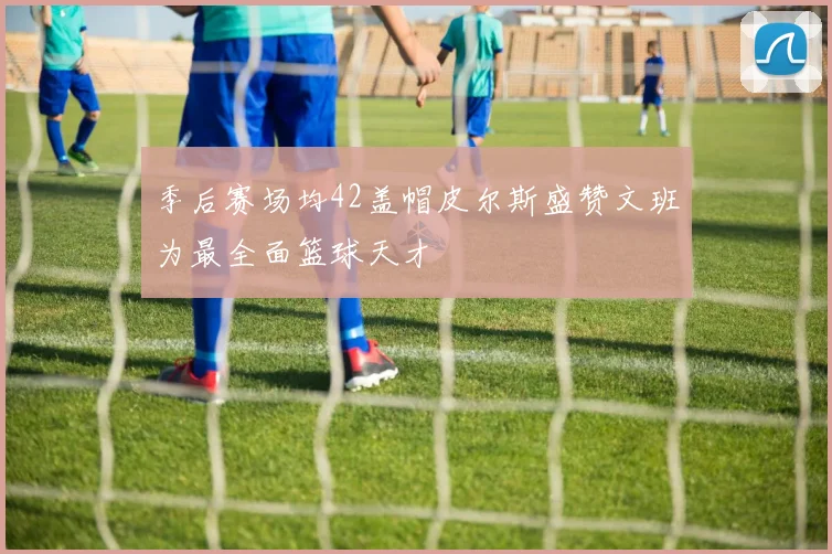 季后赛场均42盖帽皮尔斯盛赞文班为最全面篮球天才