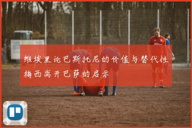 维埃里论巴斯托尼的价值与替代性梅西离开巴萨的启示