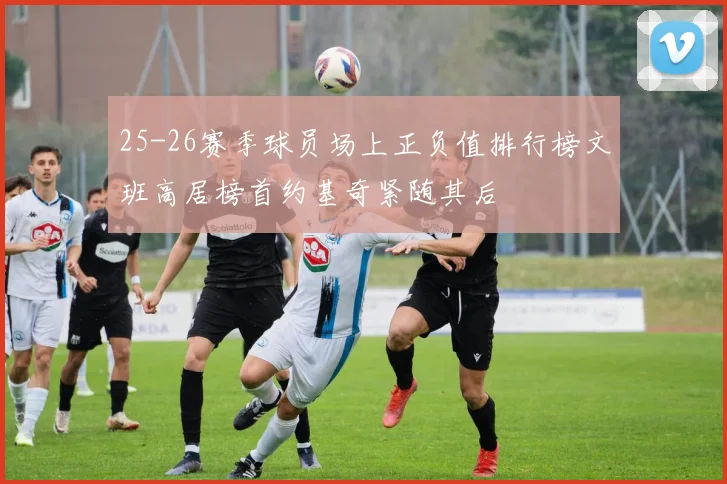 25-26赛季球员场上正负值排行榜文班高居榜首约基奇紧随其后