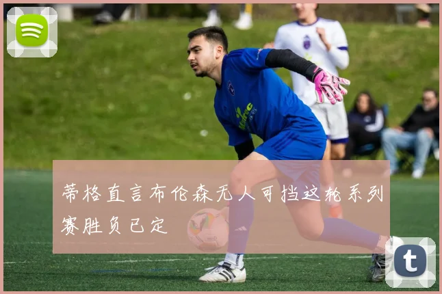 蒂格直言布伦森无人可挡这轮系列赛胜负已定