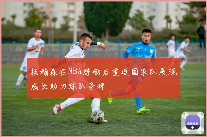 杨瀚森在NBA磨砺后重返国家队展现成长助力球队争辉