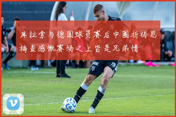 库拉索与德国球员赛后中圈祈祷恩梅查感慨赛场之上皆是兄弟情