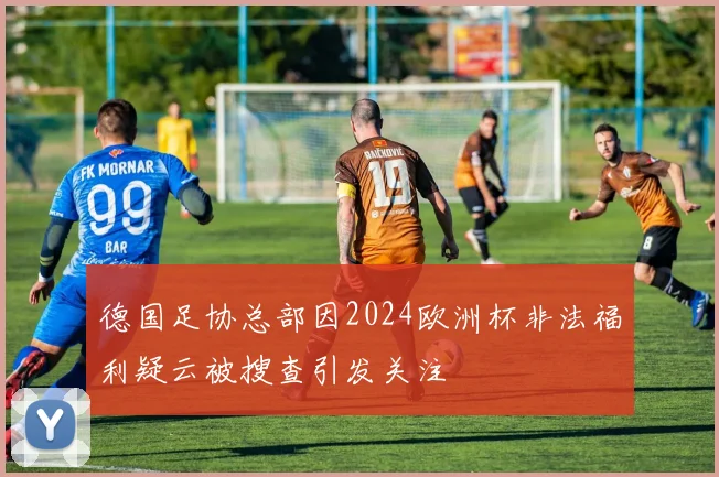 德国足协总部因2024欧洲杯非法福利疑云被搜查引发关注