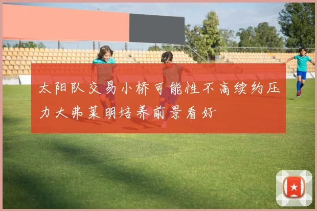 太阳队交易小桥可能性不高续约压力大弗莱明培养前景看好
