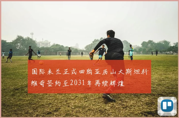 国际米兰正式回购亚历山大斯坦科维奇签约至2031年再续辉煌