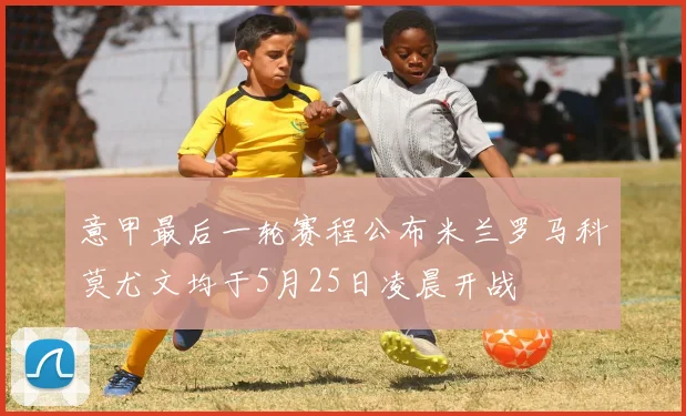 意甲最后一轮赛程公布米兰罗马科莫尤文均于5月25日凌晨开战