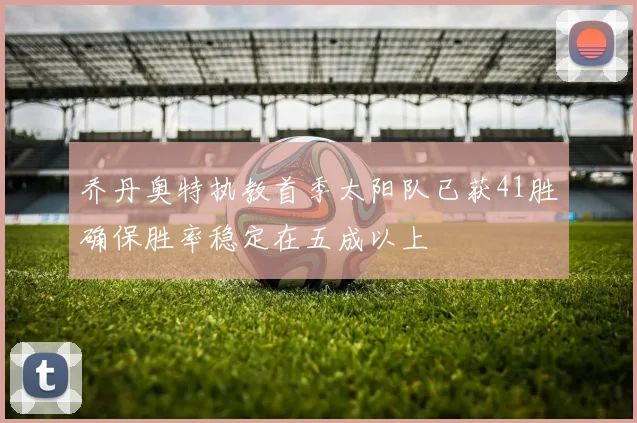乔丹奥特执教首季太阳队已获41胜确保胜率稳定在五成以上