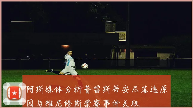 阿斯媒体分析普雷斯蒂安尼落选原因与维尼修斯禁赛事件关联