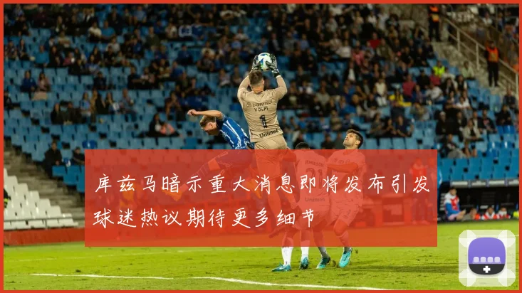 库兹马暗示重大消息即将发布引发球迷热议期待更多细节