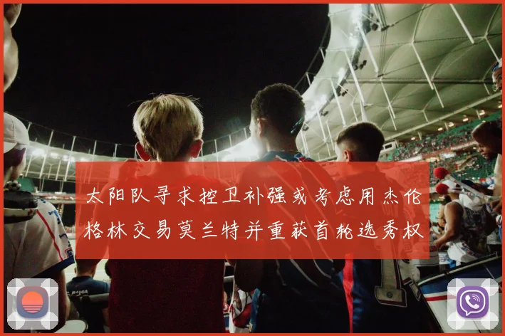 太阳队寻求控卫补强或考虑用杰伦格林交易莫兰特并重获首轮选秀权