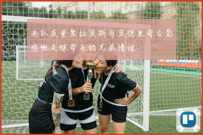 老队友重聚拉莫斯与莫德里奇合影感慨足球带来的兄弟情谊