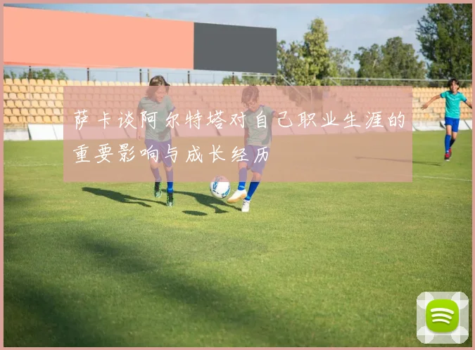 萨卡谈阿尔特塔对自己职业生涯的重要影响与成长经历