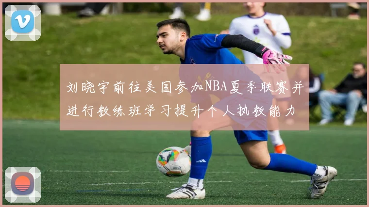 刘晓宇前往美国参加NBA夏季联赛并进行教练班学习提升个人执教能力