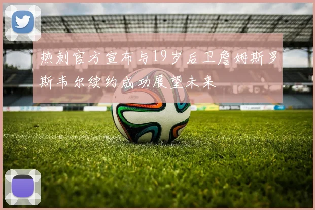 热刺官方宣布与19岁后卫詹姆斯罗斯韦尔续约成功展望未来