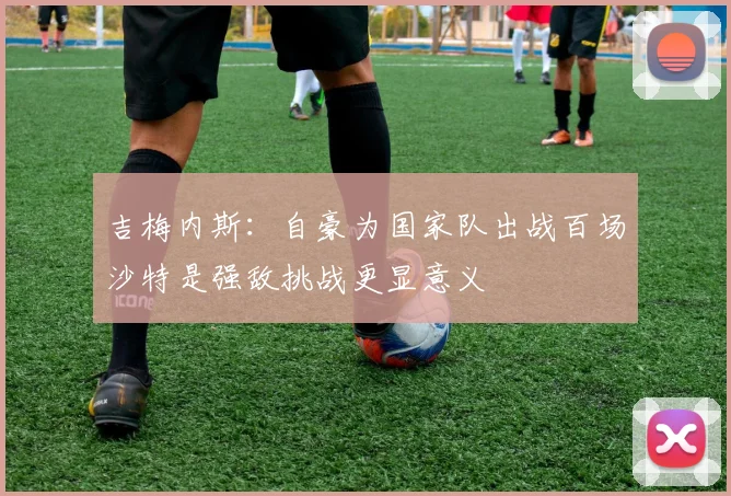 吉梅内斯：自豪为国家队出战百场沙特是强敌挑战更显意义