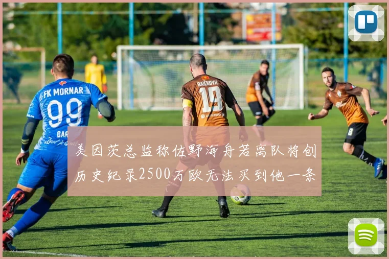 美因茨总监称佐野海舟若离队将创历史纪录2500万欧无法买到他一条腿