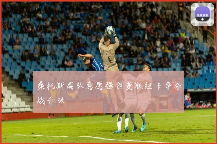 桑托斯离队意愿强烈曼联纽卡争夺战升级