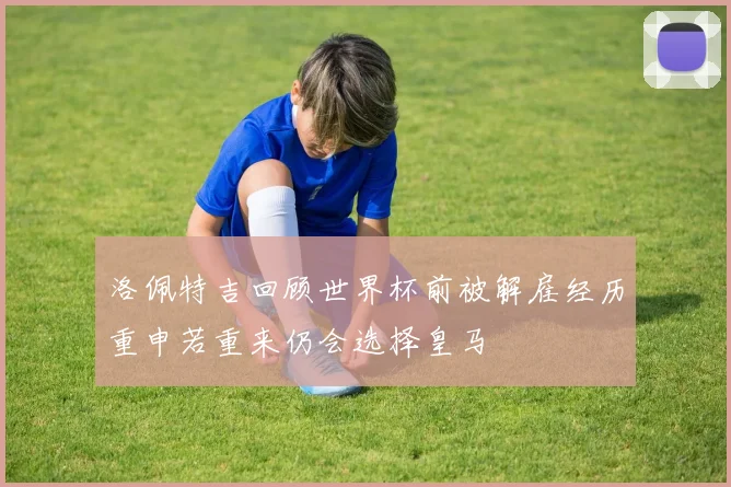 洛佩特吉回顾世界杯前被解雇经历重申若重来仍会选择皇马