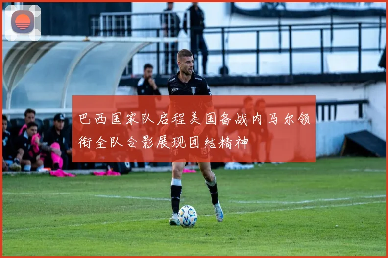 巴西国家队启程美国备战内马尔领衔全队合影展现团结精神
