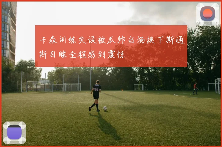 卡森训练失误被瓜帅当场换下斯通斯目睹全程感到震惊