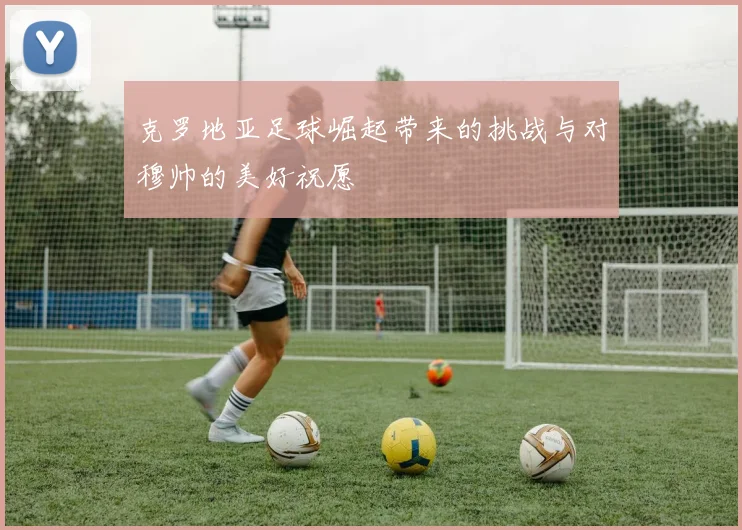 克罗地亚足球崛起带来的挑战与对穆帅的美好祝愿